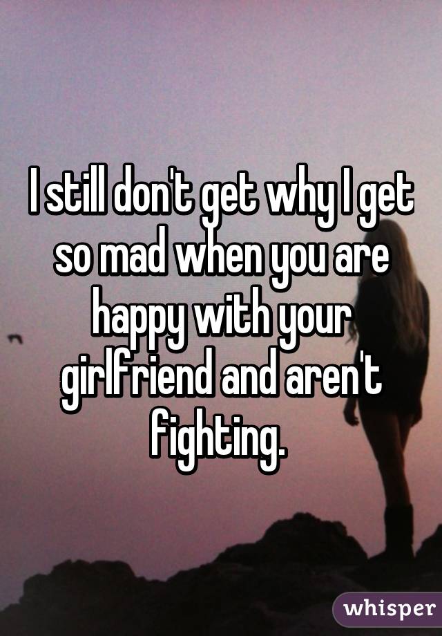 I still don't get why I get so mad when you are happy with your girlfriend and aren't fighting. 