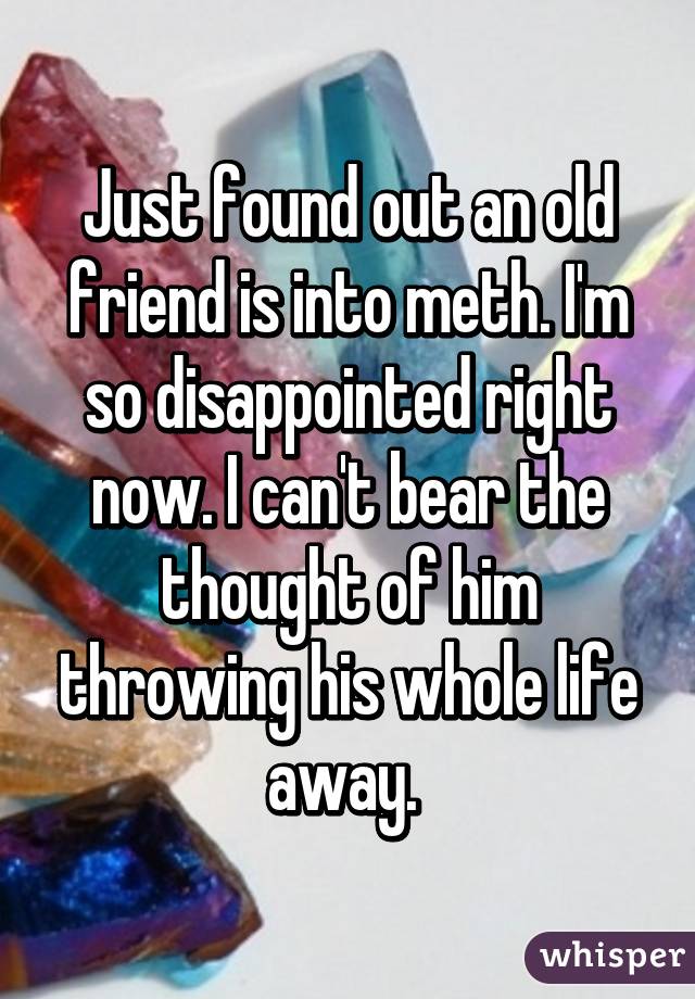 Just found out an old friend is into meth. I'm so disappointed right now. I can't bear the thought of him throwing his whole life away. 