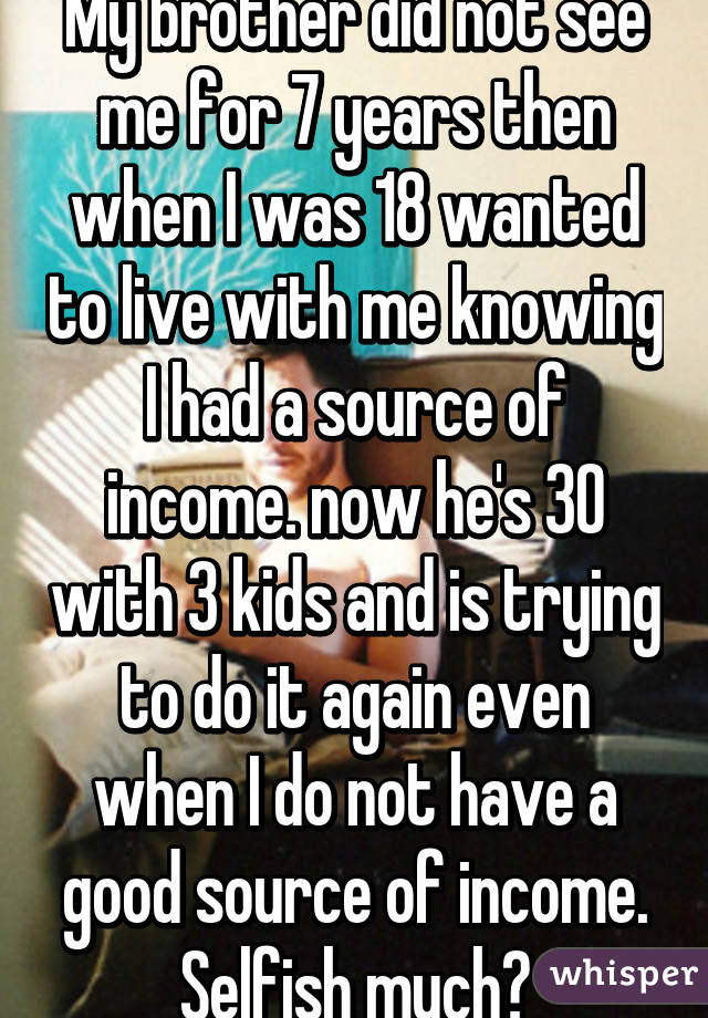 My brother did not see me for 7 years then when I was 18 wanted to live with me knowing I had a source of income. now he's 30 with 3 kids and is trying to do it again even when I do not have a good source of income. Selfish much?