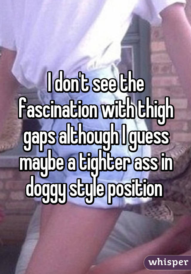 I don't see the fascination with thigh gaps although I guess maybe a tighter ass in doggy style position 
