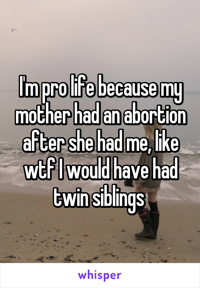 I'm pro life because my mother had an abortion after she had me, like wtf I would have had twin siblings 