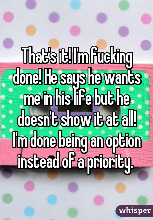 That's it! I'm fucking done! He says he wants me in his life but he doesn't show it at all! I'm done being an option instead of a priority. 