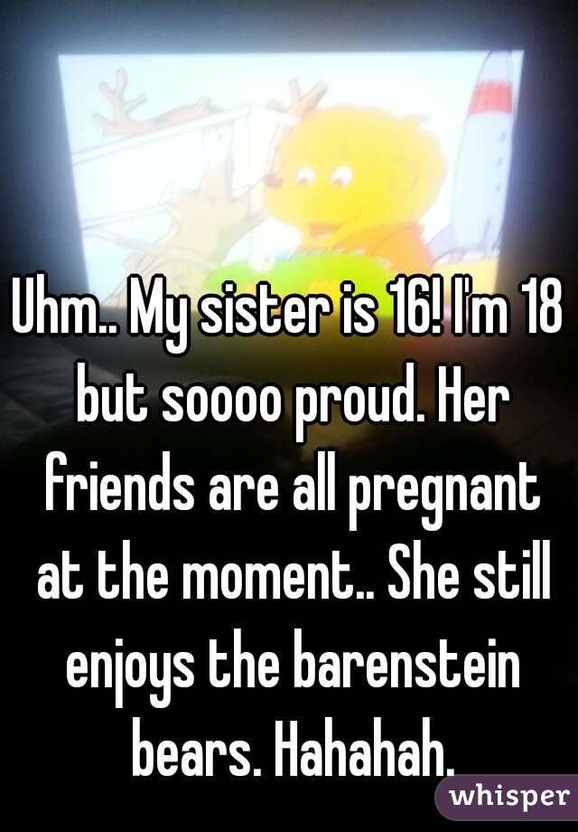 Uhm.. My sister is 16! I'm 18 but soooo proud. Her friends are all pregnant at the moment.. She still enjoys the barenstein bears. Hahahah.