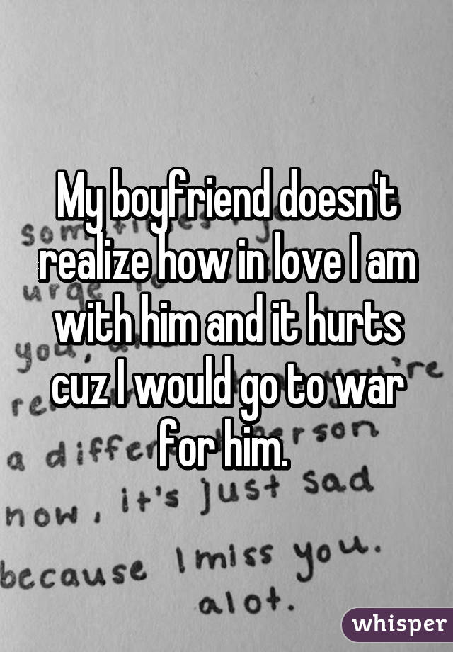 My boyfriend doesn't realize how in love I am with him and it hurts cuz I would go to war for him. 