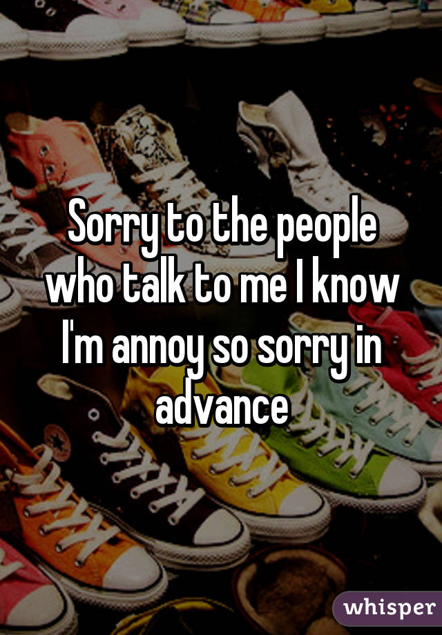 Sorry to the people who talk to me I know I'm annoy so sorry in advance