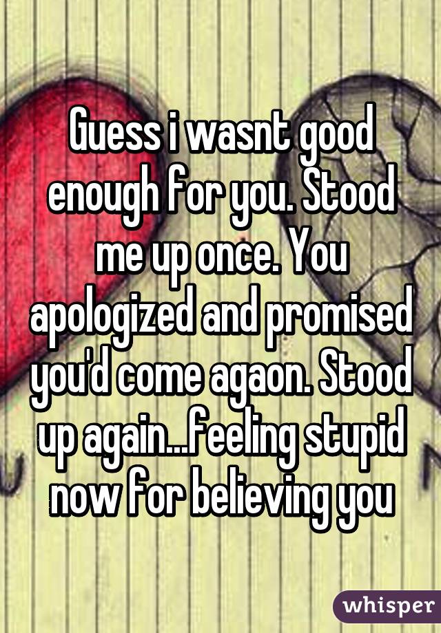 Guess i wasnt good enough for you. Stood me up once. You apologized and promised you'd come agaon. Stood up again...feeling stupid now for believing you