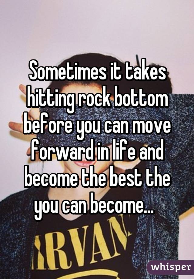 Sometimes it takes hitting rock bottom before you can move forward in life and become the best the you can become...  