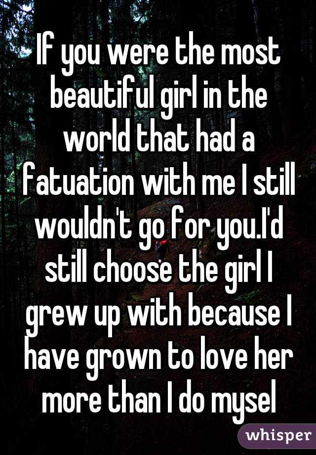 If you were the most beautiful girl in the world that had a fatuation with me I still wouldn't go for you.I'd still choose the girl I grew up with because I have grown to love her more than I do mysel