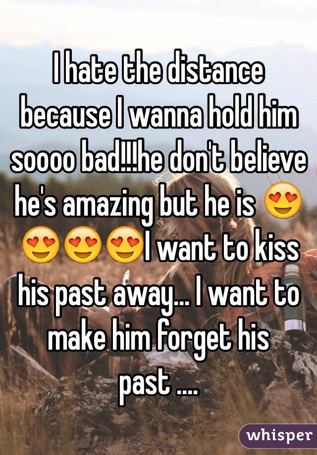 I hate the distance because I wanna hold him soooo bad!!!he don't believe he's amazing but he is 😍😍😍😍I want to kiss his past away... I want to make him forget his past ....
