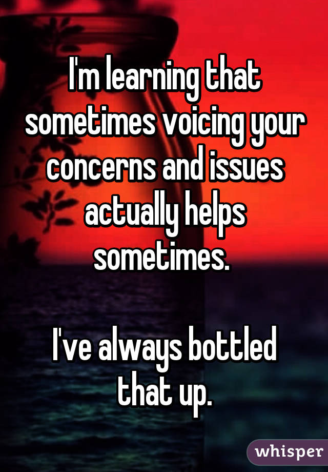 I'm learning that sometimes voicing your concerns and issues actually helps sometimes. 

I've always bottled that up.