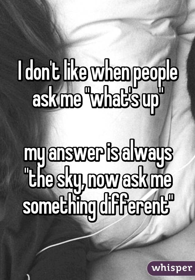 I don't like when people ask me "what's up"

my answer is always "the sky, now ask me something different"
