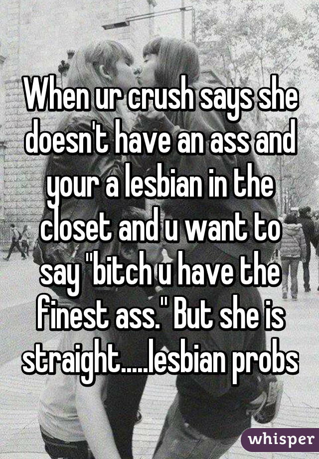 When ur crush says she doesn't have an ass and your a lesbian in the closet and u want to say "bitch u have the finest ass." But she is straight.....lesbian probs