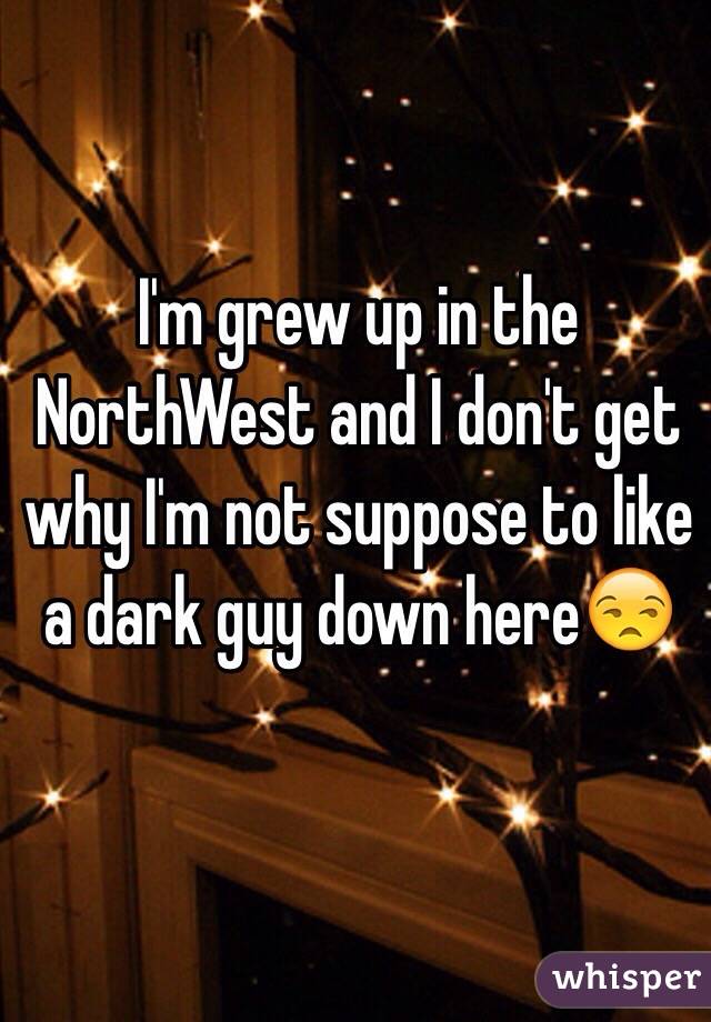 I'm grew up in the NorthWest and I don't get why I'm not suppose to like a dark guy down here😒