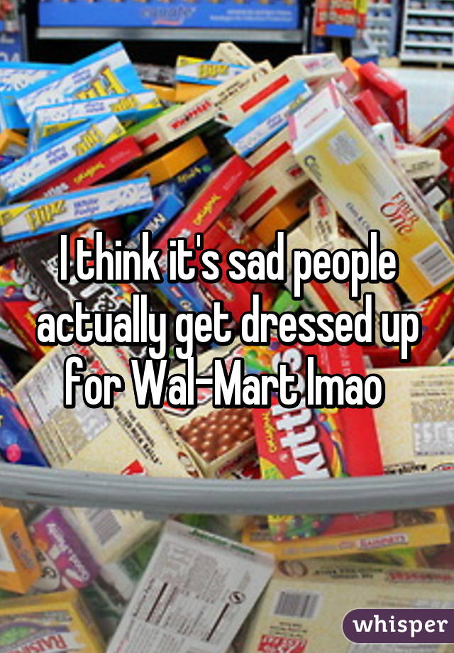 I think it's sad people actually get dressed up for Wal-Mart lmao 