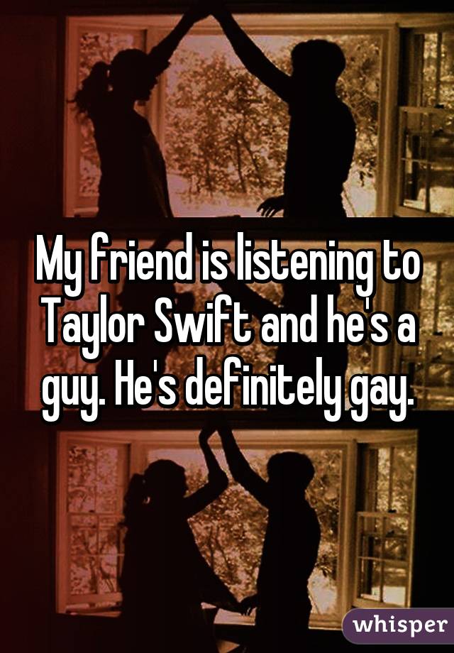 My friend is listening to Taylor Swift and he's a guy. He's definitely gay.