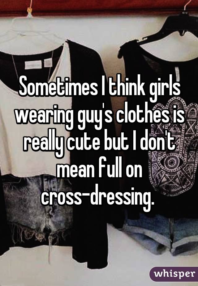 Sometimes I think girls wearing guy's clothes is really cute but I don't mean full on cross-dressing. 