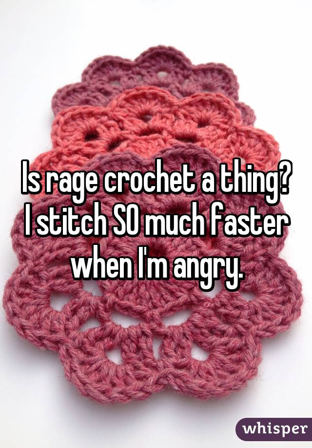 Is rage crochet a thing? I stitch SO much faster when I'm angry.