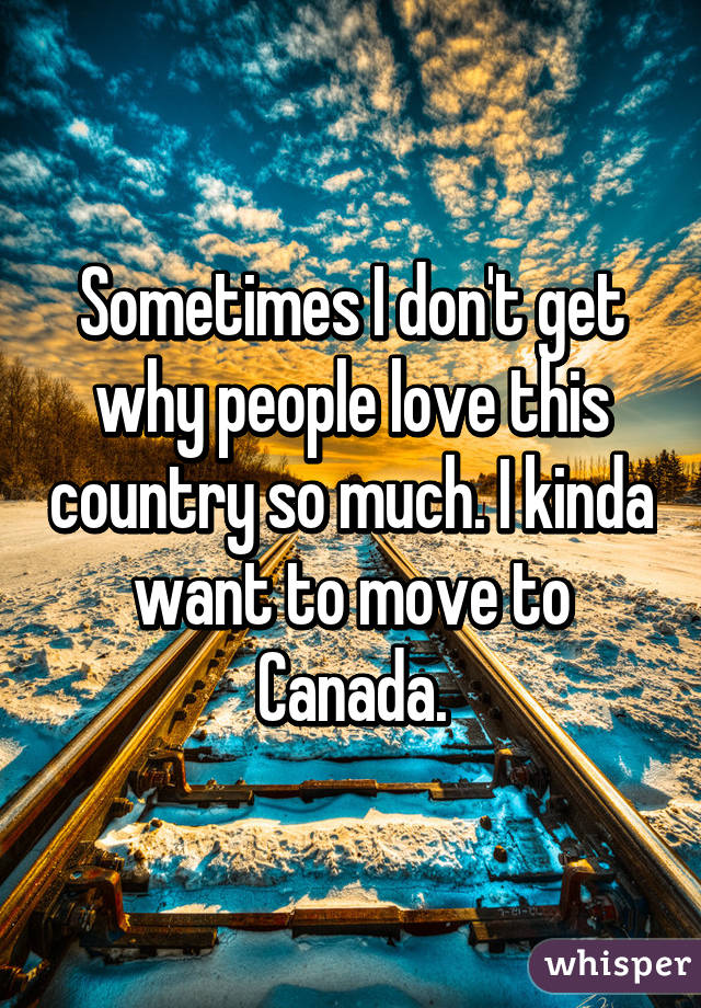 Sometimes I don't get why people love this country so much. I kinda want to move to Canada.