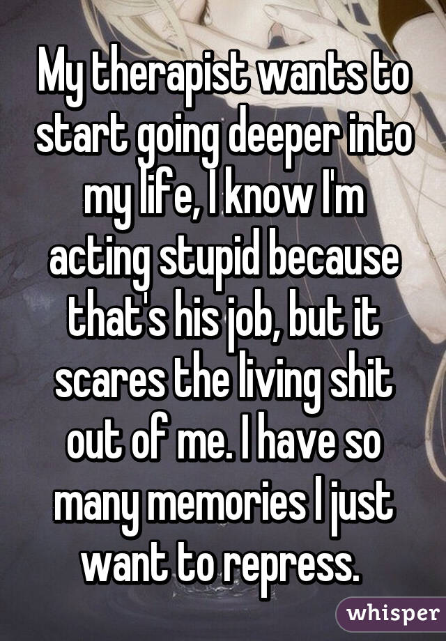 My therapist wants to start going deeper into my life, I know I'm acting stupid because that's his job, but it scares the living shit out of me. I have so many memories I just want to repress. 