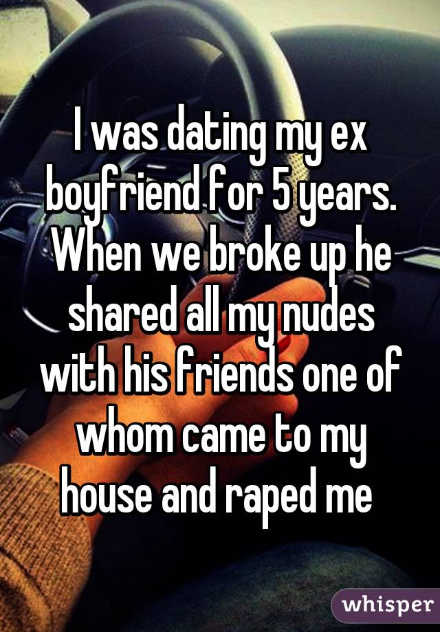 I was dating my ex boyfriend for 5 years. When we broke up he shared all my nudes with his friends one of whom came to my house and raped me 