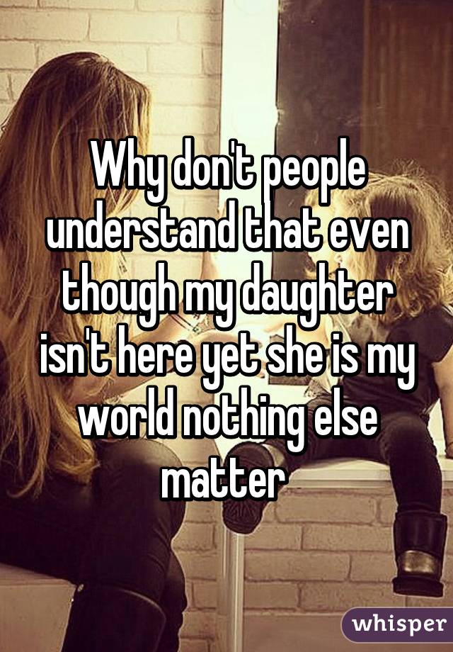 Why don't people understand that even though my daughter isn't here yet she is my world nothing else matter 