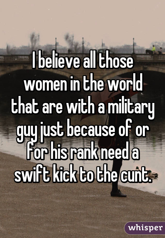 I believe all those women in the world that are with a military guy just because of or for his rank need a swift kick to the cunt.