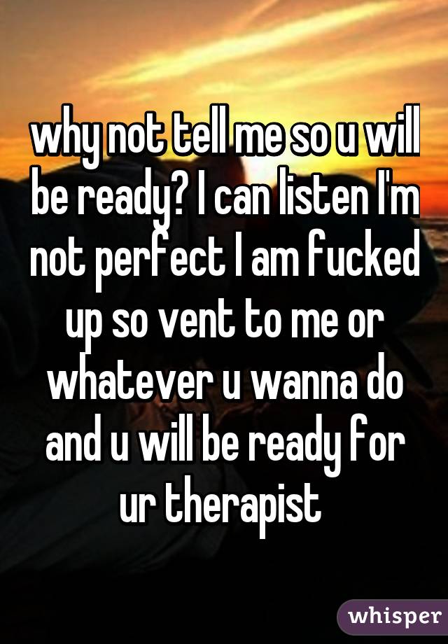 why not tell me so u will be ready? I can listen I'm not perfect I am fucked up so vent to me or whatever u wanna do and u will be ready for ur therapist 