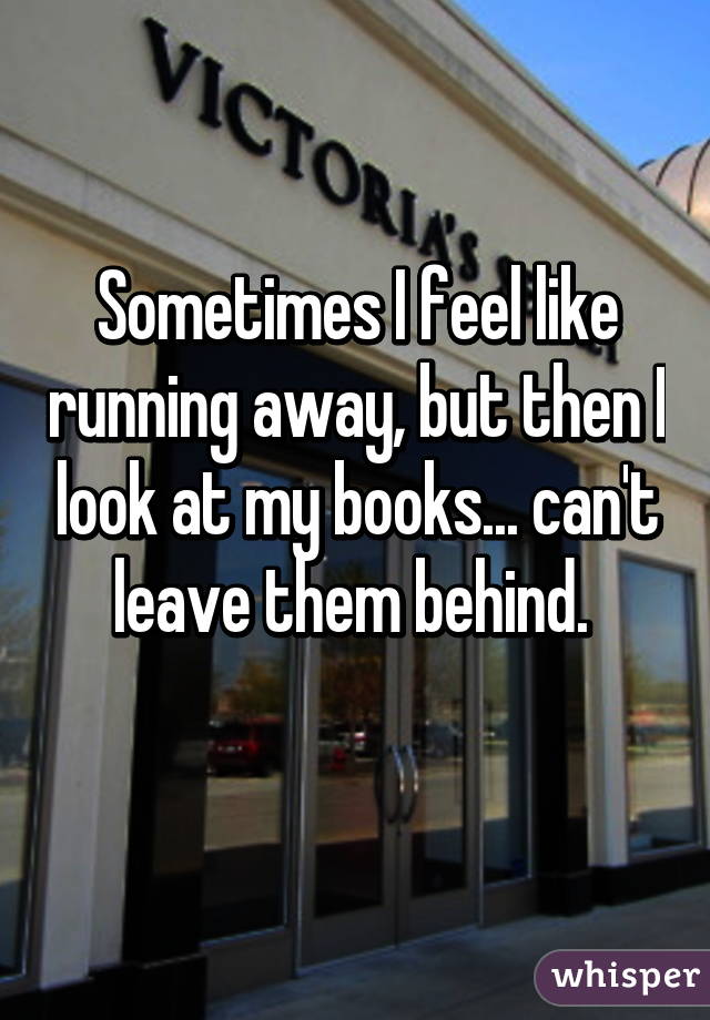 Sometimes I feel like running away, but then I look at my books... can't leave them behind. 
