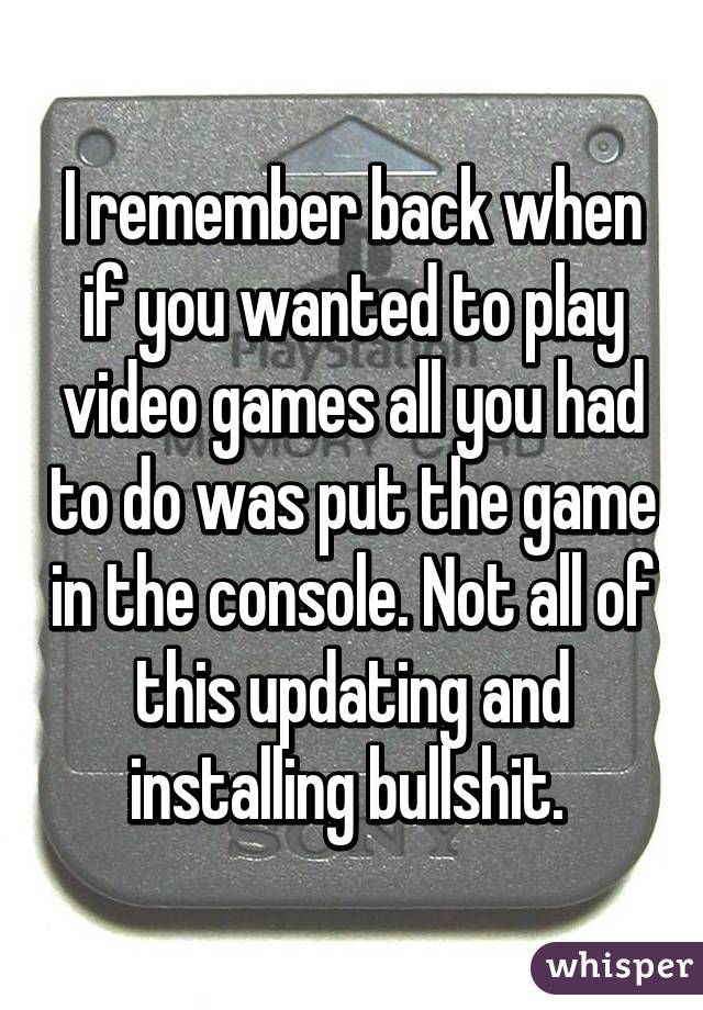 I remember back when if you wanted to play video games all you had to do was put the game in the console. Not all of this updating and installing bullshit. 