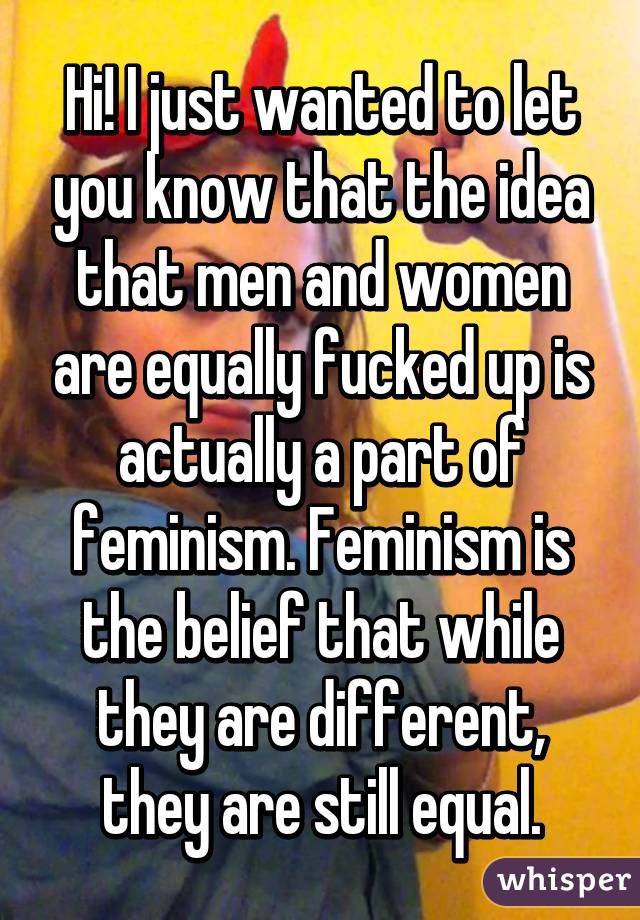 Hi! I just wanted to let you know that the idea that men and women are equally fucked up is actually a part of feminism. Feminism is the belief that while they are different, they are still equal.