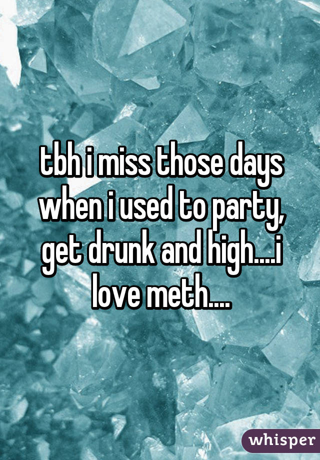 tbh i miss those days when i used to party, get drunk and high....i love meth....