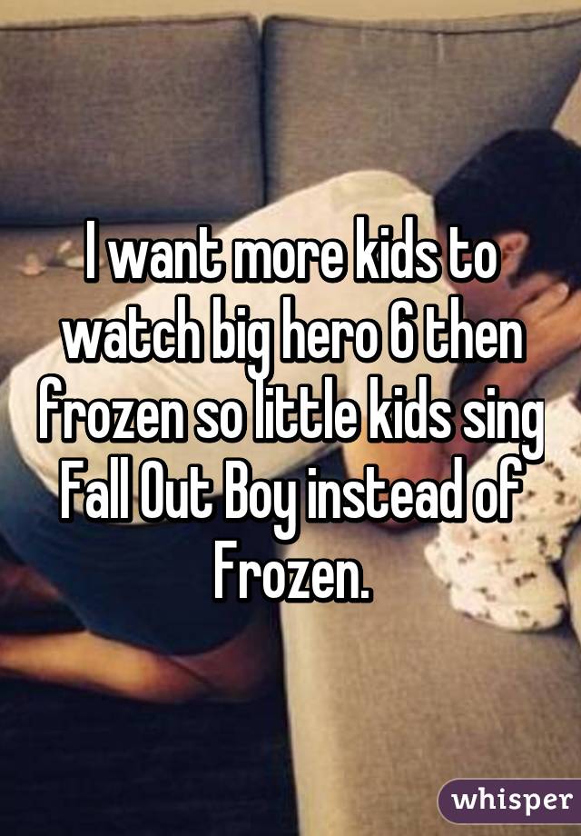 I want more kids to watch big hero 6 then frozen so little kids sing Fall Out Boy instead of Frozen.