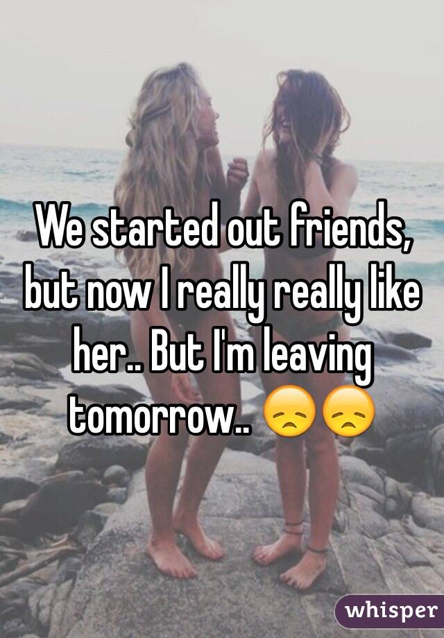 We started out friends, but now I really really like her.. But I'm leaving tomorrow.. 😞😞