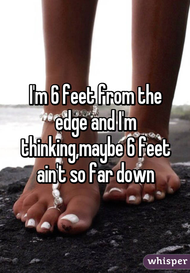 I'm 6 feet from the edge and I'm thinking,maybe 6 feet ain't so far down