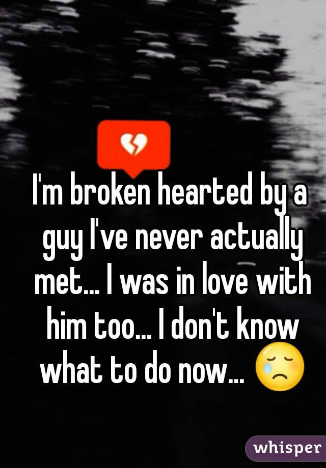 I'm broken hearted by a guy I've never actually met... I was in love with him too... I don't know what to do now... 😢