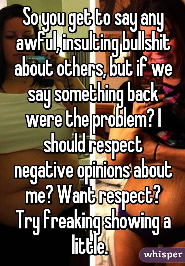 So you get to say any awful, insulting bullshit about others, but if we say something back were the problem? I should respect negative opinions about me? Want respect? Try freaking showing a little.  