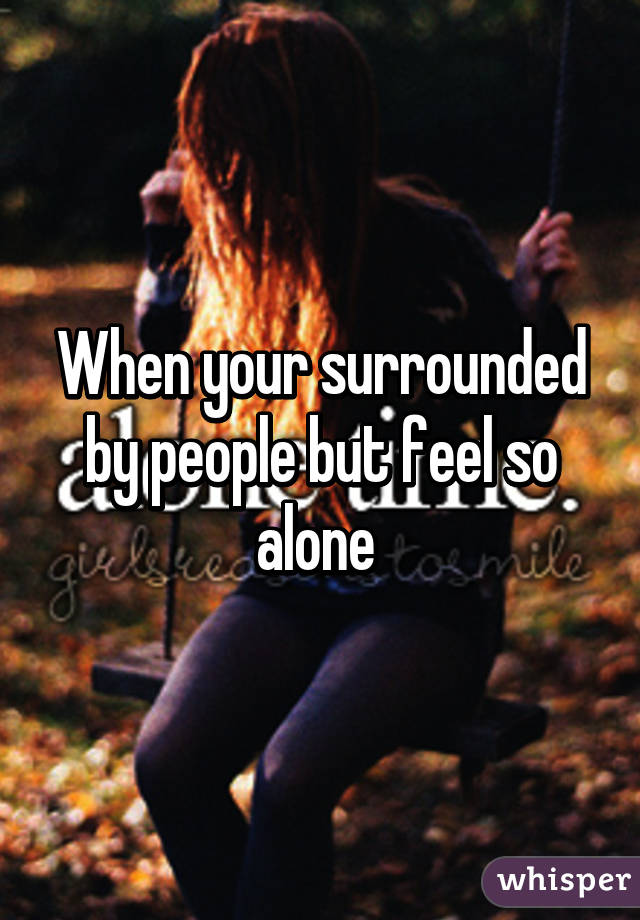 When your surrounded by people but feel so alone 