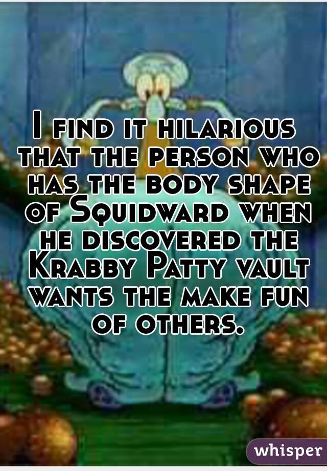 I find it hilarious that the person who has the body shape of Squidward when he discovered the Krabby Patty vault wants the make fun of others.