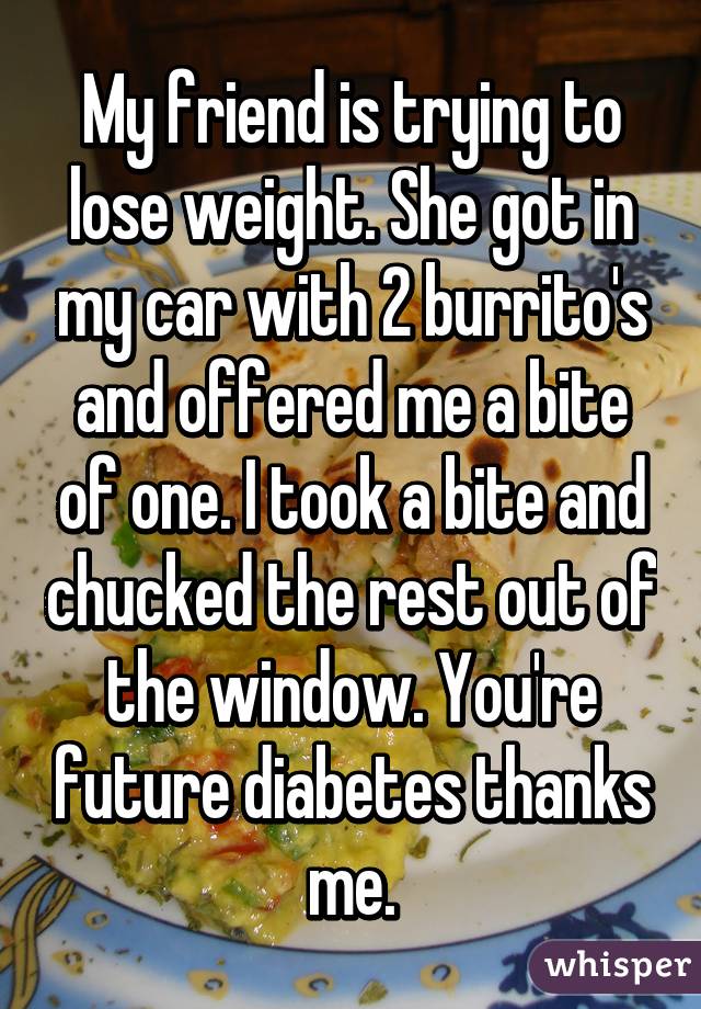My friend is trying to lose weight. She got in my car with 2 burrito's and offered me a bite of one. I took a bite and chucked the rest out of the window. You're future diabetes thanks me.