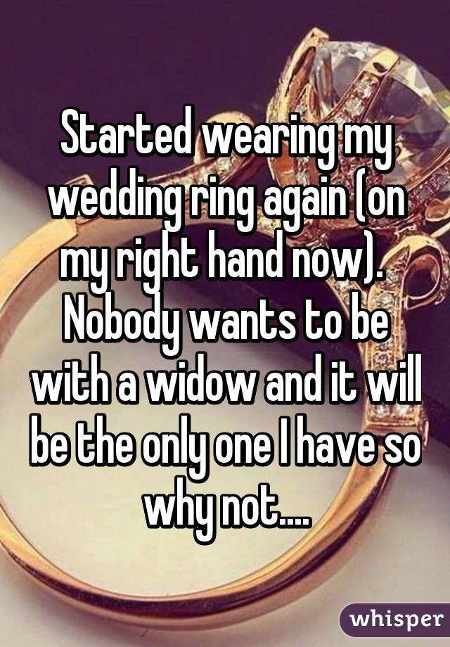 Started wearing my wedding ring again (on my right hand now).  Nobody wants to be with a widow and it will be the only one I have so why not....