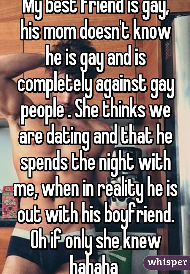 My best friend is gay, his mom doesn't know he is gay and is completely against gay people . She thinks we are dating and that he spends the night with me, when in reality he is out with his boyfriend. Oh if only she knew hahaha 