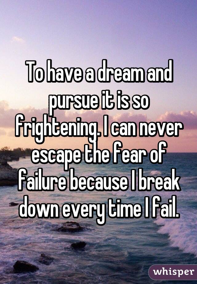 To have a dream and pursue it is so frightening. I can never escape the fear of failure because I break down every time I fail.