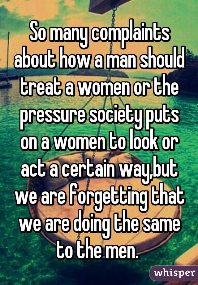 So many complaints about how a man should treat a women or the pressure society puts on a women to look or act a certain way,but we are forgetting that we are doing the same to the men. 