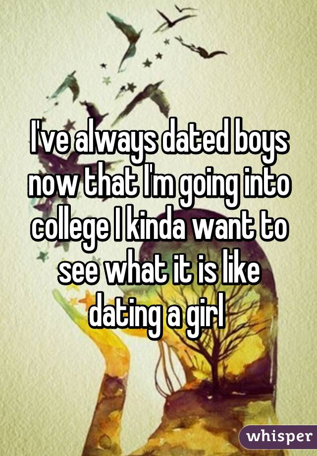 I've always dated boys now that I'm going into college I kinda want to see what it is like dating a girl 