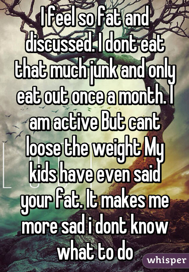 I feel so fat and discussed. I dont eat that much junk and only eat out once a month. I am active But cant loose the weight My kids have even said your fat. It makes me more sad i dont know what to do