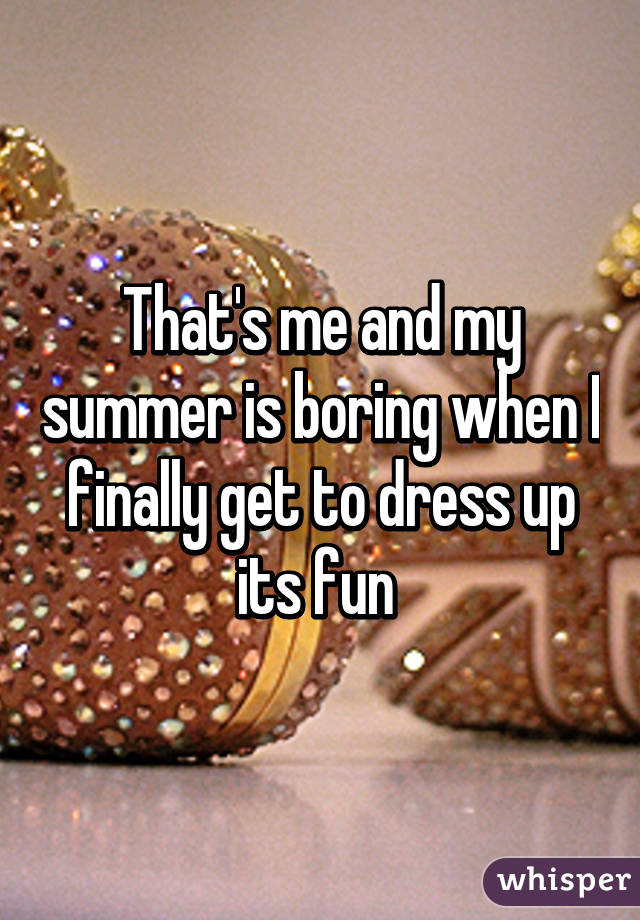 That's me and my summer is boring when I finally get to dress up its fun 