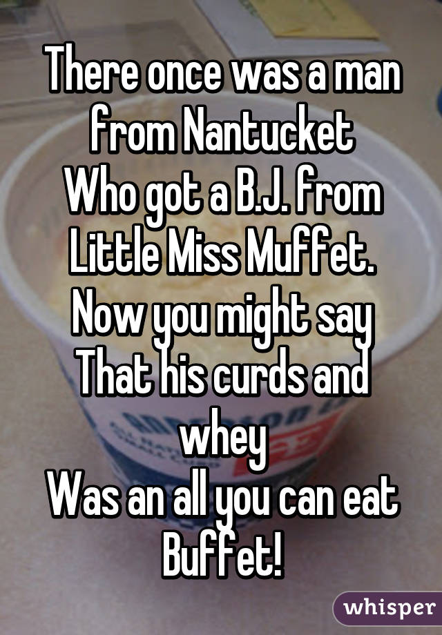 There once was a man from Nantucket
Who got a B.J. from Little Miss Muffet.
Now you might say
That his curds and whey
Was an all you can eat
Buffet!