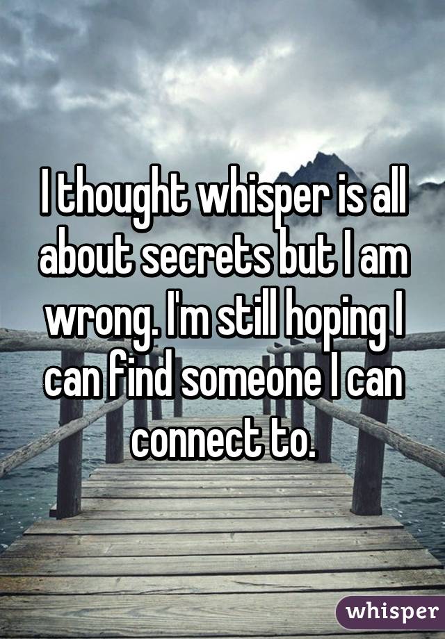 I thought whisper is all about secrets but I am wrong. I'm still hoping I can find someone I can connect to.