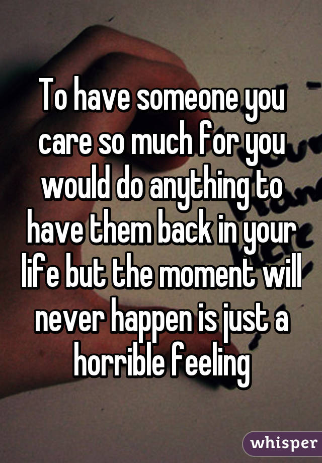 To have someone you care so much for you would do anything to have them back in your life but the moment will never happen is just a horrible feeling