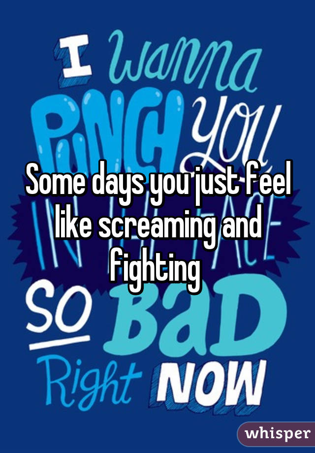 Some days you just feel like screaming and fighting 